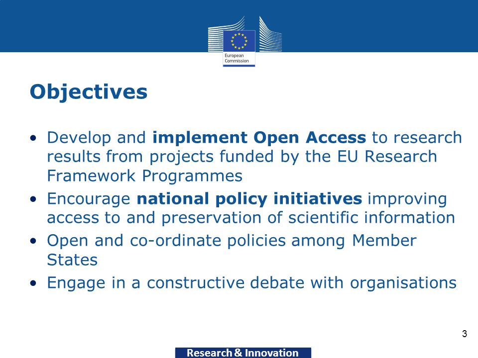 Research & Innovation Objectives Develop and implement Open Access to research results from projects funded by the EU Research Framework Programmes Encourage national policy initiatives improving access to and preservation of scientific information Open and co-ordinate policies among Member States Engage in a constructive debate with organisations 3