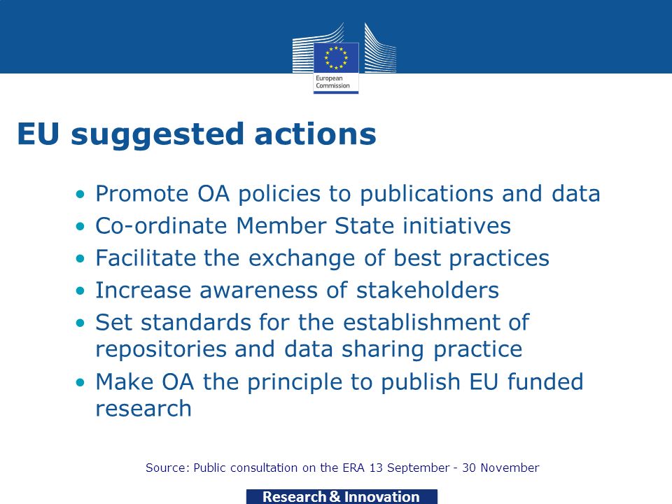 Research & Innovation EU suggested actions Promote OA policies to publications and data Co-ordinate Member State initiatives Facilitate the exchange of best practices Increase awareness of stakeholders Set standards for the establishment of repositories and data sharing practice Make OA the principle to publish EU funded research Source: Public consultation on the ERA 13 September - 30 November