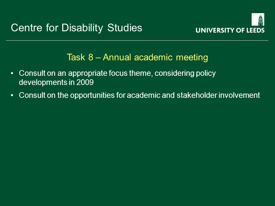 School of something FACULTY OF OTHER Centre for Disability Studies Consult on an appropriate focus theme, considering policy developments in 2009 Consult on the opportunities for academic and stakeholder involvement Task 8 – Annual academic meeting