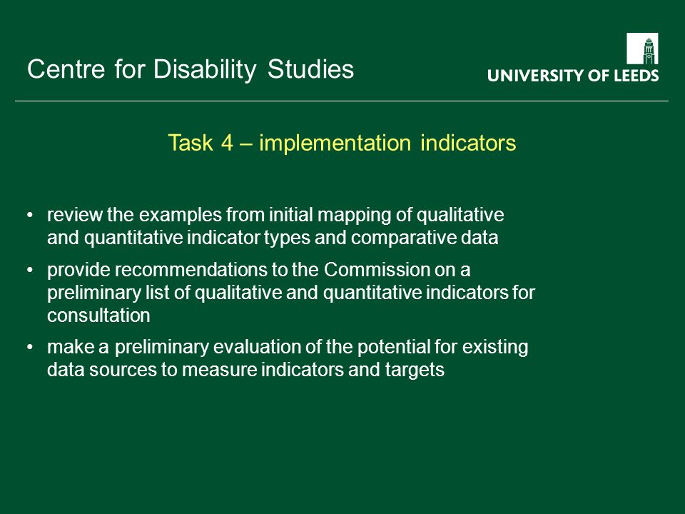 School of something FACULTY OF OTHER Centre for Disability Studies review the examples from initial mapping of qualitative and quantitative indicator types and comparative data provide recommendations to the Commission on a preliminary list of qualitative and quantitative indicators for consultation make a preliminary evaluation of the potential for existing data sources to measure indicators and targets Task 4 – implementation indicators