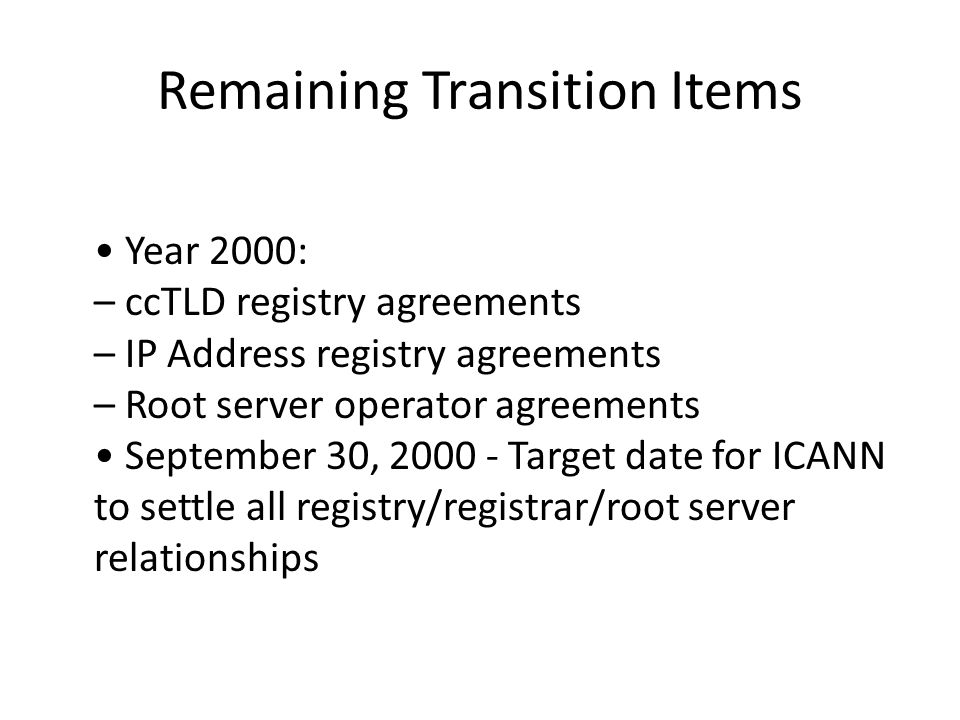 Remaining Transition Items Year 2000: – ccTLD registry agreements – IP Address registry agreements – Root server operator agreements September 30, Target date for ICANN to settle all registry/registrar/root server relationships