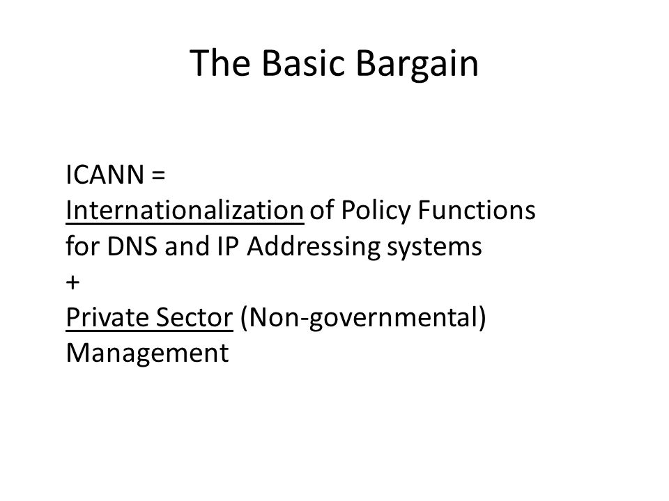 The Basic Bargain ICANN = Internationalization of Policy Functions for DNS and IP Addressing systems + Private Sector (Non-governmental) Management