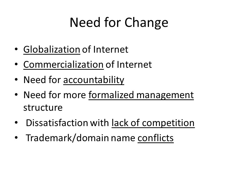 Need for Change Globalization of Internet Commercialization of Internet Need for accountability Need for more formalized management structure Dissatisfaction with lack of competition Trademark/domain name conflicts