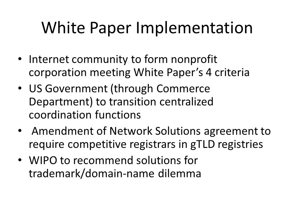 White Paper Implementation Internet community to form nonprofit corporation meeting White Papers 4 criteria US Government (through Commerce Department) to transition centralized coordination functions Amendment of Network Solutions agreement to require competitive registrars in gTLD registries WIPO to recommend solutions for trademark/domain-name dilemma