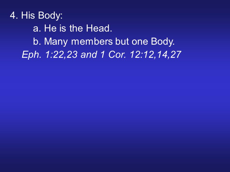 4. His Body: a. He is the Head. b. Many members but one Body. Eph. 1:22,23 and 1 Cor. 12:12,14,27