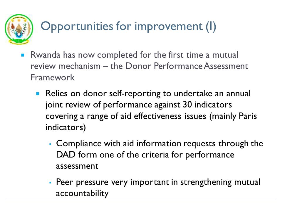 Opportunities for improvement (I) Rwanda has now completed for the first time a mutual review mechanism – the Donor Performance Assessment Framework Relies on donor self-reporting to undertake an annual joint review of performance against 30 indicators covering a range of aid effectiveness issues (mainly Paris indicators) Compliance with aid information requests through the DAD form one of the criteria for performance assessment Peer pressure very important in strengthening mutual accountability