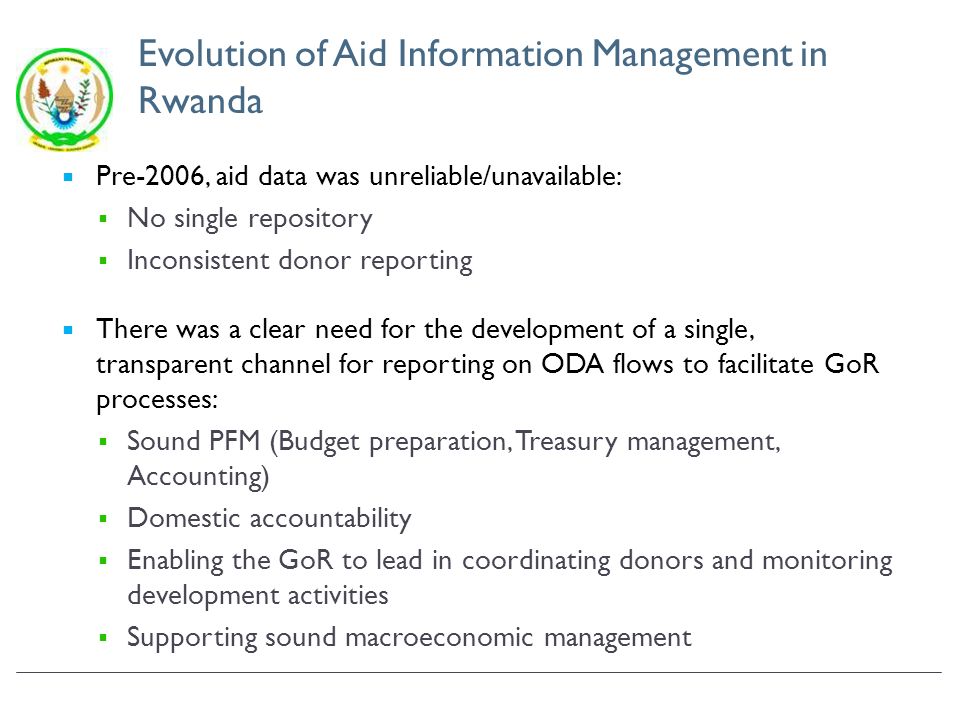 Evolution of Aid Information Management in Rwanda Pre-2006, aid data was unreliable/unavailable: No single repository Inconsistent donor reporting There was a clear need for the development of a single, transparent channel for reporting on ODA flows to facilitate GoR processes: Sound PFM (Budget preparation, Treasury management, Accounting) Domestic accountability Enabling the GoR to lead in coordinating donors and monitoring development activities Supporting sound macroeconomic management