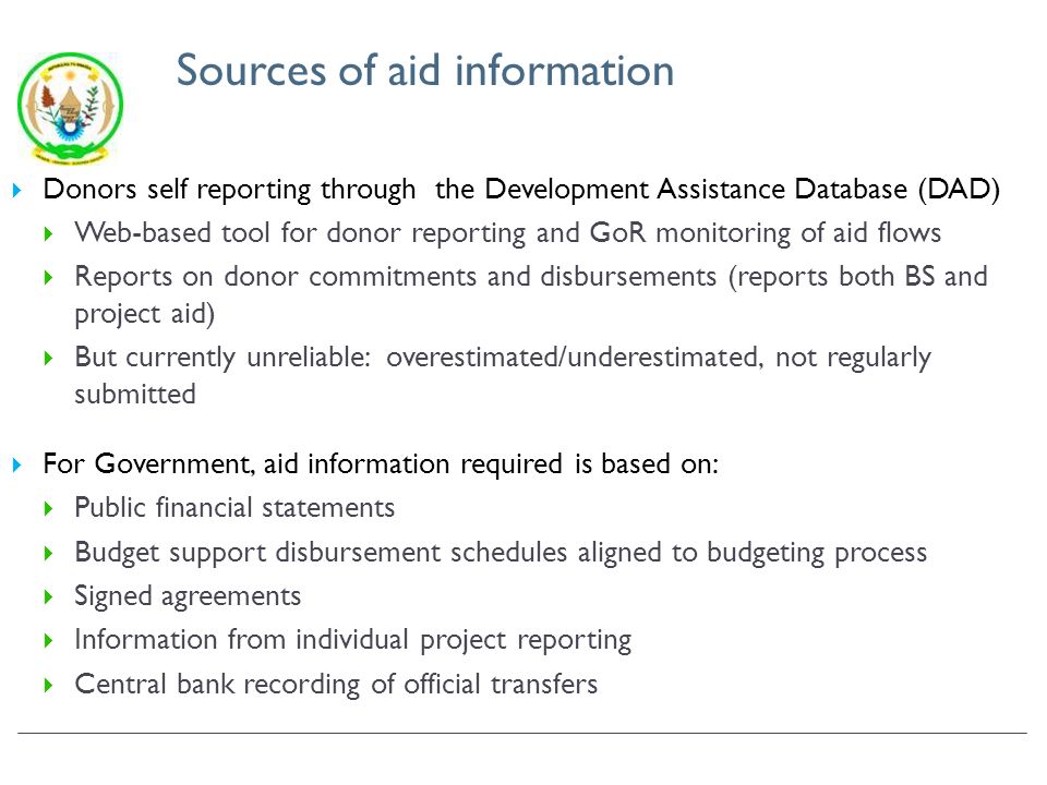 Sources of aid information Donors self reporting through the Development Assistance Database (DAD) Web-based tool for donor reporting and GoR monitoring of aid flows Reports on donor commitments and disbursements (reports both BS and project aid) But currently unreliable: overestimated/underestimated, not regularly submitted For Government, aid information required is based on: Public financial statements Budget support disbursement schedules aligned to budgeting process Signed agreements Information from individual project reporting Central bank recording of official transfers
