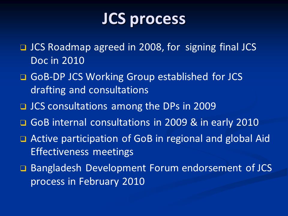 JCS process JCS Roadmap agreed in 2008, for signing final JCS Doc in 2010 GoB-DP JCS Working Group established for JCS drafting and consultations JCS consultations among the DPs in 2009 GoB internal consultations in 2009 & in early 2010 Active participation of GoB in regional and global Aid Effectiveness meetings Bangladesh Development Forum endorsement of JCS process in February 2010