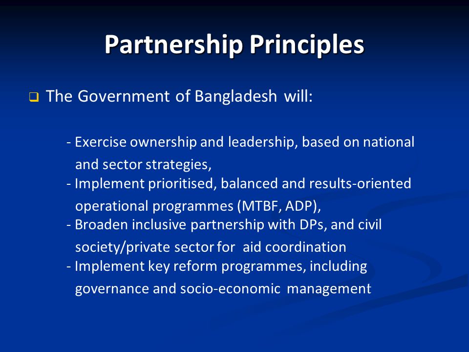 Partnership Principles The Government of Bangladesh will: - Exercise ownership and leadership, based on national and sector strategies, - Implement prioritised, balanced and results-oriented operational programmes (MTBF, ADP), - Broaden inclusive partnership with DPs, and civil society/private sector for aid coordination - Implement key reform programmes, including governance and socio-economic managemen t