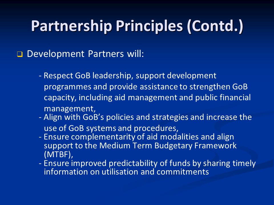 Partnership Principles (Contd.) Development Partners will: - Respect GoB leadership, support development programmes and provide assistance to strengthen GoB capacity, including aid management and public financial management, - Align with GoBs policies and strategies and increase the use of GoB systems and procedures, - Ensure complementarity of aid modalities and align support to the Medium Term Budgetary Framework (MTBF), - Ensure improved predictability of funds by sharing timely information on utilisation and commitments