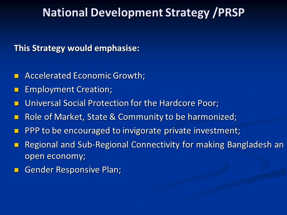 National Development Strategy /PRSP This Strategy would emphasise: Accelerated Economic Growth; Accelerated Economic Growth; Employment Creation; Employment Creation; Universal Social Protection for the Hardcore Poor; Universal Social Protection for the Hardcore Poor; Role of Market, State & Community to be harmonized; Role of Market, State & Community to be harmonized; PPP to be encouraged to invigorate private investment; PPP to be encouraged to invigorate private investment; Regional and Sub-Regional Connectivity for making Bangladesh an open economy; Regional and Sub-Regional Connectivity for making Bangladesh an open economy; Gender Responsive Plan; Gender Responsive Plan;