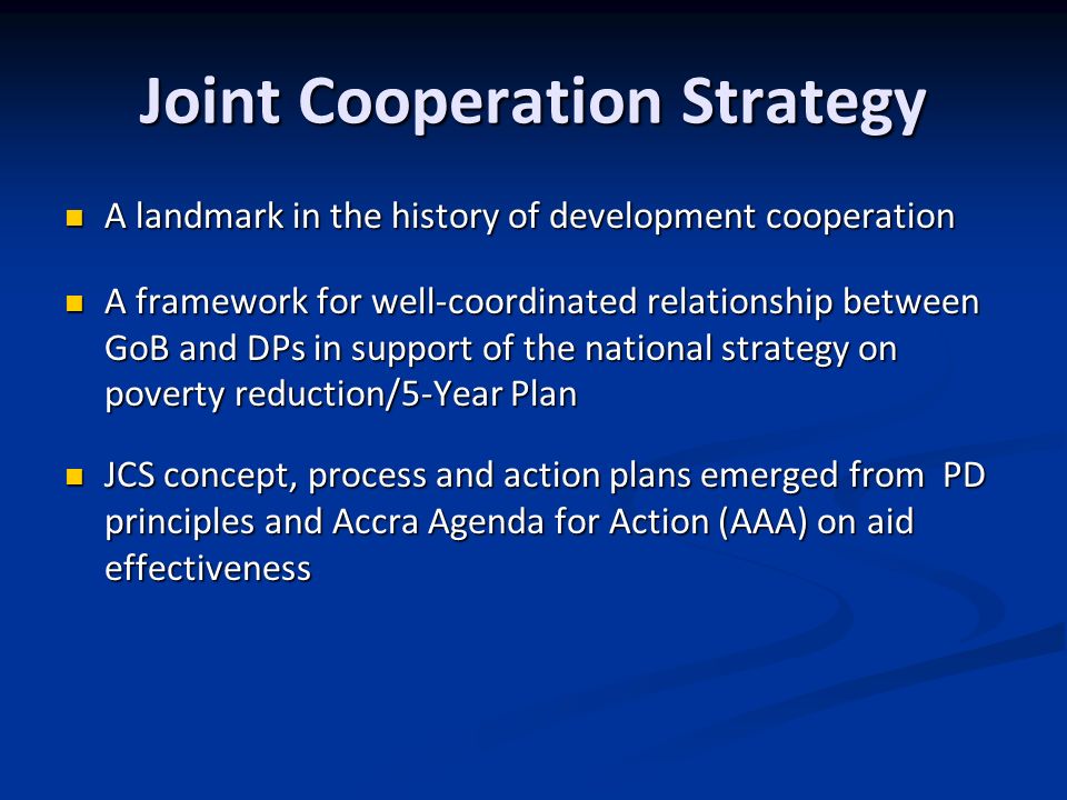 Joint Cooperation Strategy A landmark in the history of development cooperation A landmark in the history of development cooperation A framework for well-coordinated relationship between GoB and DPs in support of the national strategy on poverty reduction/5-Year Plan A framework for well-coordinated relationship between GoB and DPs in support of the national strategy on poverty reduction/5-Year Plan JCS concept, process and action plans emerged from PD principles and Accra Agenda for Action (AAA) on aid effectiveness JCS concept, process and action plans emerged from PD principles and Accra Agenda for Action (AAA) on aid effectiveness