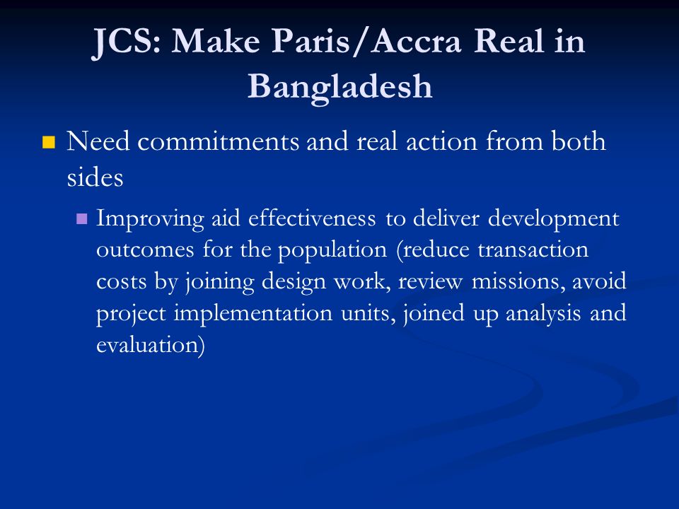 JCS: Make Paris/Accra Real in Bangladesh Need commitments and real action from both sides Improving aid effectiveness to deliver development outcomes for the population (reduce transaction costs by joining design work, review missions, avoid project implementation units, joined up analysis and evaluation)