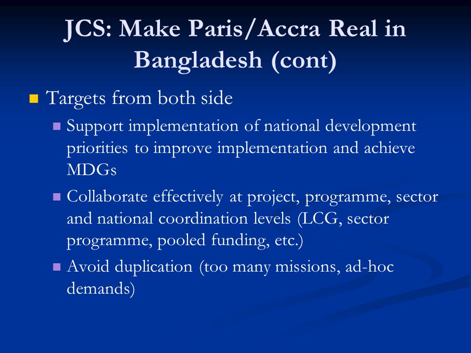 JCS: Make Paris/Accra Real in Bangladesh (cont) Targets from both side Support implementation of national development priorities to improve implementation and achieve MDGs Collaborate effectively at project, programme, sector and national coordination levels (LCG, sector programme, pooled funding, etc.) Avoid duplication (too many missions, ad-hoc demands)