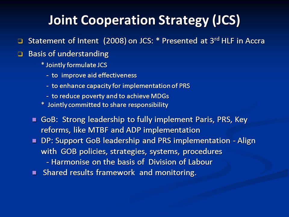 Joint Cooperation Strategy (JCS) Statement of Intent (2008) on JCS: * Presented at 3 rd HLF in Accra Statement of Intent (2008) on JCS: * Presented at 3 rd HLF in Accra Basis of understanding Basis of understanding * Jointly formulate JCS - to improve aid effectiveness - to enhance capacity for implementation of PRS - to reduce poverty and to achieve MDGs * Jointly committed to share responsibility GoB: Strong leadership to fully implement Paris, PRS, Key reforms, like MTBF and ADP implementation GoB: Strong leadership to fully implement Paris, PRS, Key reforms, like MTBF and ADP implementation DP: Support GoB leadership and PRS implementation - Align with GOB policies, strategies, systems, procedures DP: Support GoB leadership and PRS implementation - Align with GOB policies, strategies, systems, procedures - Harmonise on the basis of Division of Labour Shared results framework and monitoring.