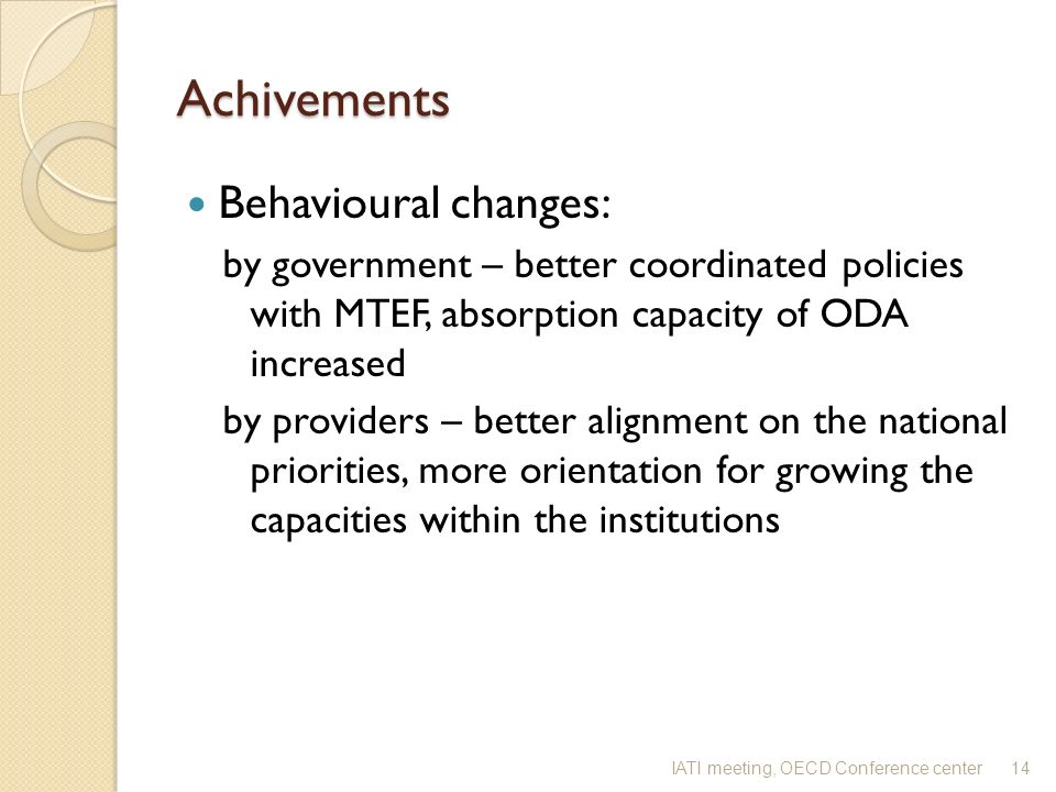 Achivements Behavioural changes: by government – better coordinated policies with MTEF, absorption capacity of ODA increased by providers – better alignment on the national priorities, more orientation for growing the capacities within the institutions 14IATI meeting, OECD Conference center