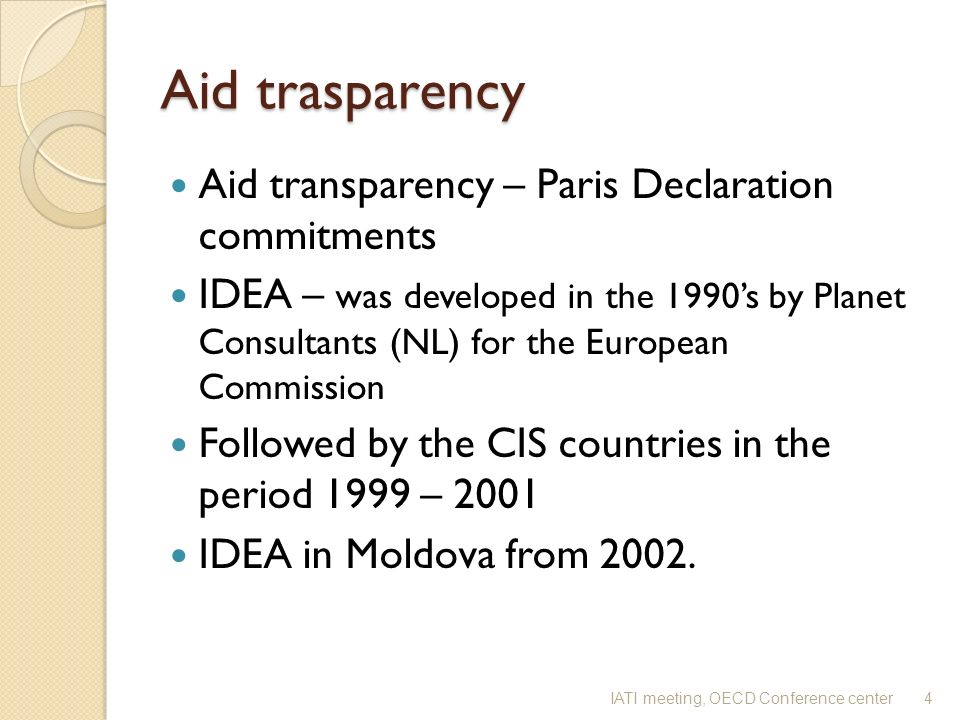 Aid trasparency Aid transparency – Paris Declaration commitments IDEA – was developed in the 1990s by Planet Consultants (NL) for the European Commission Followed by the CIS countries in the period 1999 – 2001 IDEA in Moldova from 2002.
