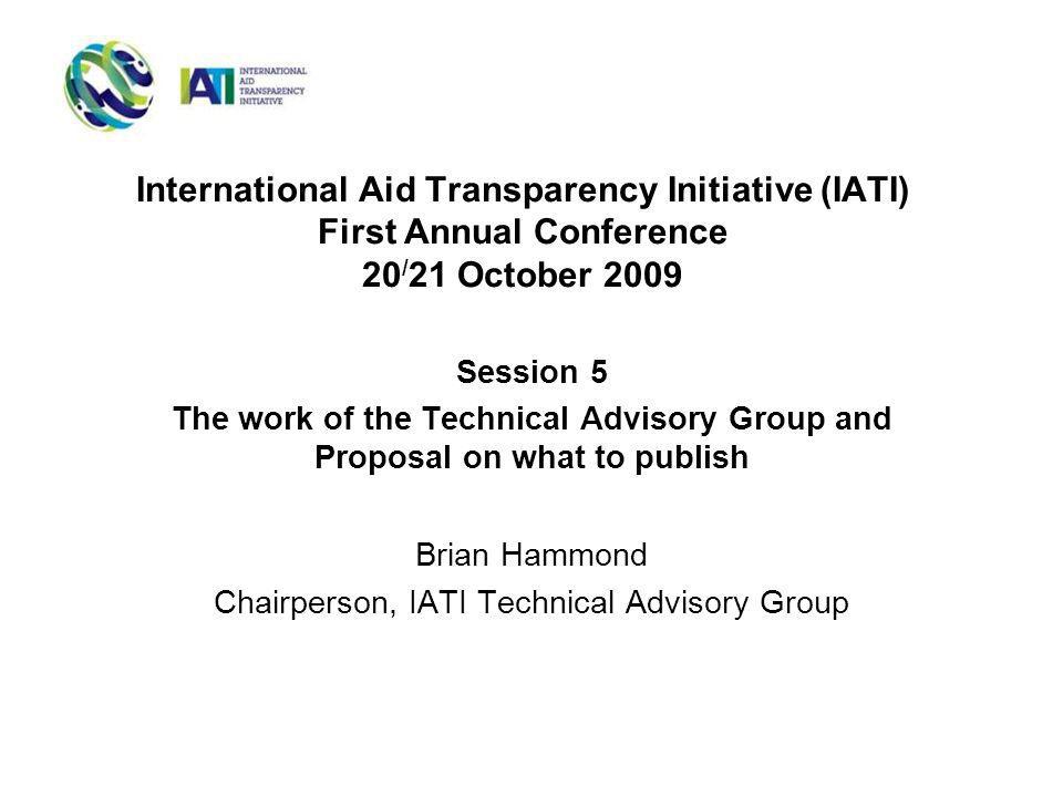 International Aid Transparency Initiative (IATI) First Annual Conference 20 / 21 October 2009 Session 5 The work of the Technical Advisory Group and Proposal on what to publish Brian Hammond Chairperson, IATI Technical Advisory Group