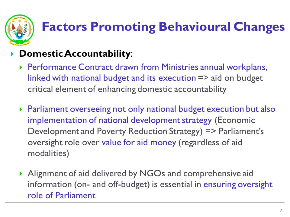 Factors Promoting Behavioural Changes Domestic Accountability: Performance Contract drawn from Ministries annual workplans, linked with national budget and its execution => aid on budget critical element of enhancing domestic accountability Parliament overseeing not only national budget execution but also implementation of national development strategy (Economic Development and Poverty Reduction Strategy) => Parliaments oversight role over value for aid money (regardless of aid modalities) Alignment of aid delivered by NGOs and comprehensive aid information (on- and off-budget) is essential in ensuring oversight role of Parliament 8