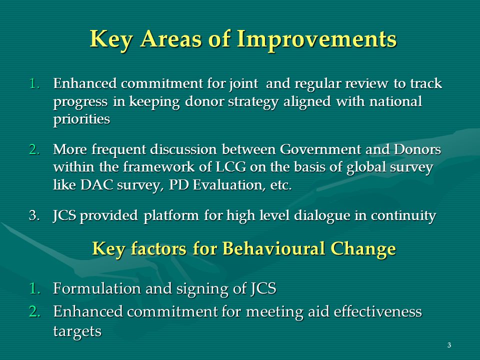 3 Key Areas of Improvements 1.Enhanced commitment for joint and regular review to track progress in keeping donor strategy aligned with national priorities 2.More frequent discussion between Government and Donors within the framework of LCG on the basis of global survey like DAC survey, PD Evaluation, etc.