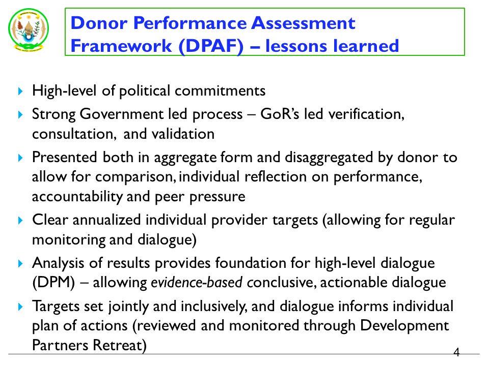 Donor Performance Assessment Framework (DPAF) - results 3 Improvement seen at aggregate level on a number of indicators, while not yet meeting DPAF target considerable efforts made by some DPs -incredible transformation of their ODA portfolio Identifies areas of key challenges – use of country systems, predictability