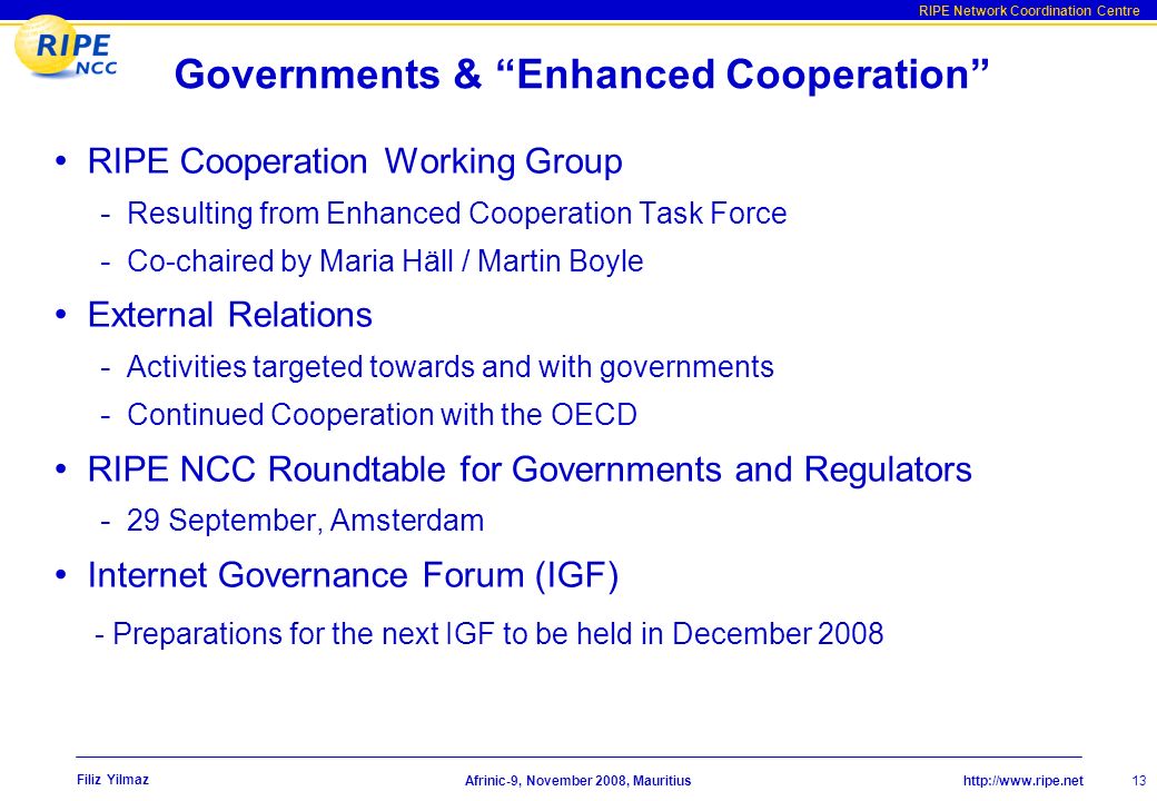 RIPE Network Coordination Centre Afrinic-9, November 2008, Mauritius Filiz Yilmaz 13 Governments & Enhanced Cooperation RIPE Cooperation Working Group - Resulting from Enhanced Cooperation Task Force - Co-chaired by Maria Häll / Martin Boyle External Relations - Activities targeted towards and with governments - Continued Cooperation with the OECD RIPE NCC Roundtable for Governments and Regulators - 29 September, Amsterdam Internet Governance Forum (IGF) - Preparations for the next IGF to be held in December 2008