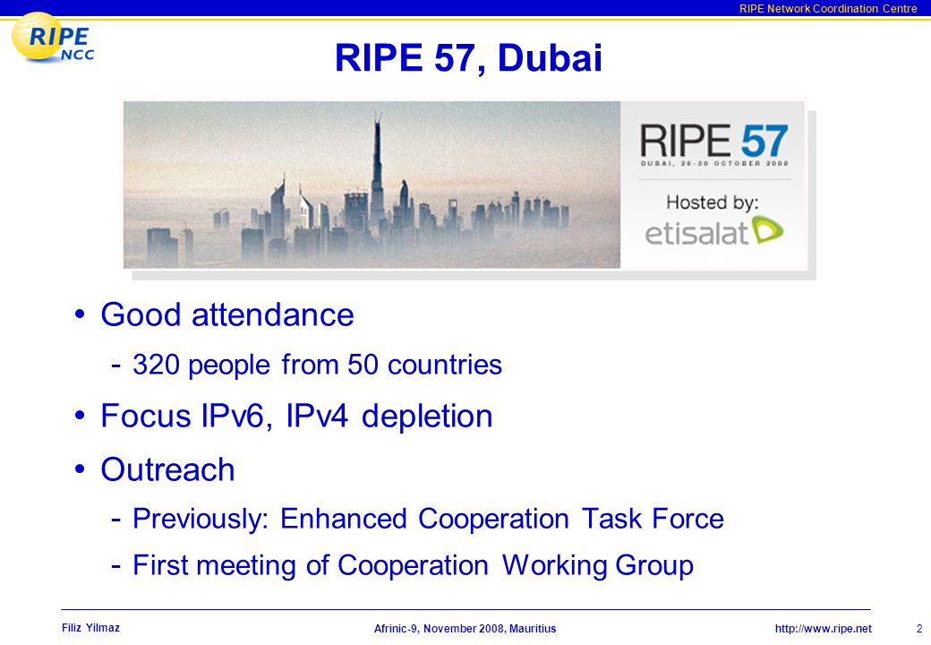 RIPE Network Coordination Centre Afrinic-9, November 2008, Mauritius Filiz Yilmaz RIPE 57, Dubai Good attendance people from 50 countries Focus IPv6, IPv4 depletion Outreach - Previously: Enhanced Cooperation Task Force - First meeting of Cooperation Working Group 2