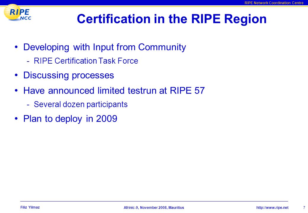 RIPE Network Coordination Centre Afrinic-9, November 2008, Mauritius Filiz Yilmaz 7 Certification in the RIPE Region Developing with Input from Community - RIPE Certification Task Force Discussing processes Have announced limited testrun at RIPE 57 - Several dozen participants Plan to deploy in 2009