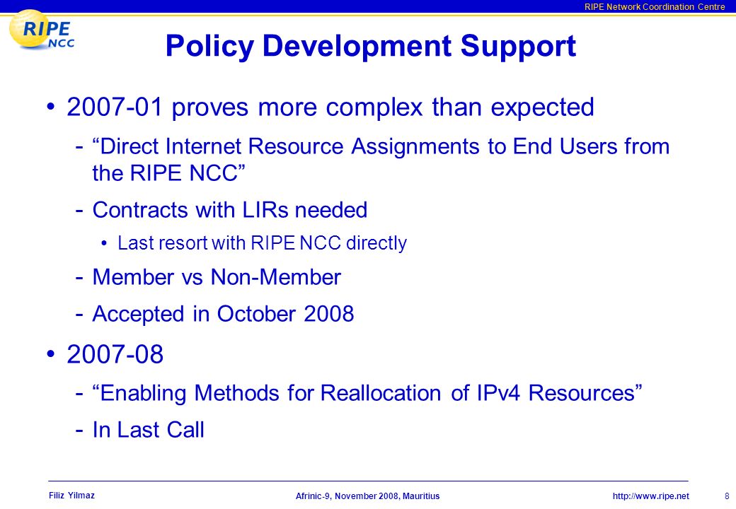 RIPE Network Coordination Centre Afrinic-9, November 2008, Mauritius Filiz Yilmaz Policy Development Support proves more complex than expected - Direct Internet Resource Assignments to End Users from the RIPE NCC - Contracts with LIRs needed Last resort with RIPE NCC directly - Member vs Non-Member - Accepted in October Enabling Methods for Reallocation of IPv4 Resources - In Last Call 8
