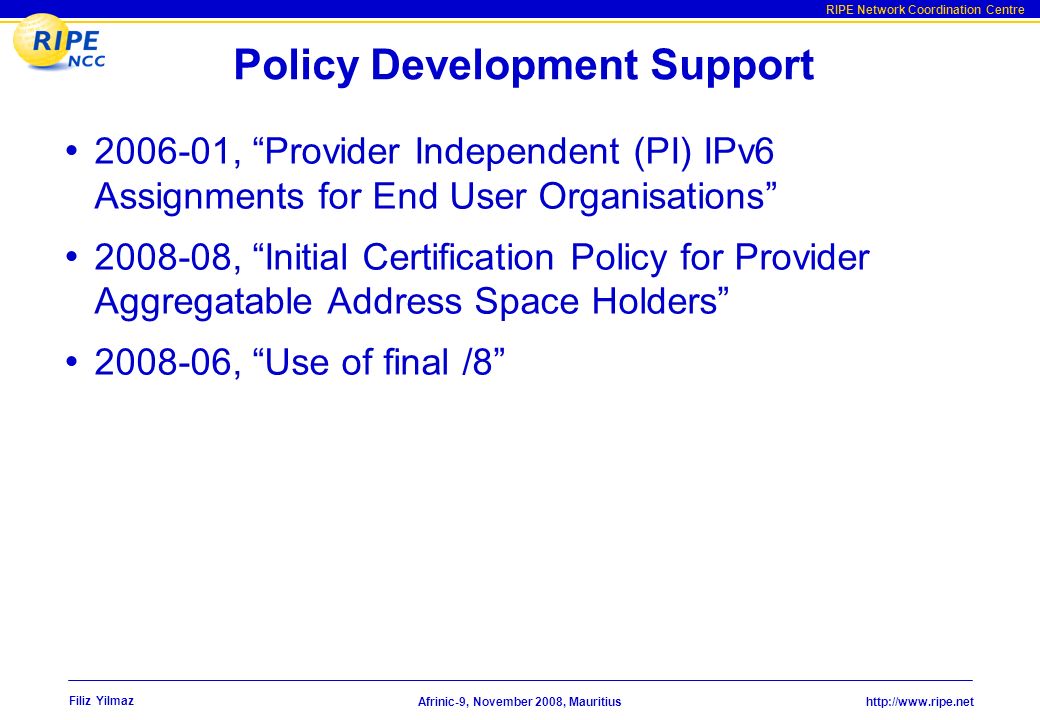 RIPE Network Coordination Centre Afrinic-9, November 2008, Mauritius Filiz Yilmaz Policy Development Support , Provider Independent (PI) IPv6 Assignments for End User Organisations , Initial Certification Policy for Provider Aggregatable Address Space Holders , Use of final /8