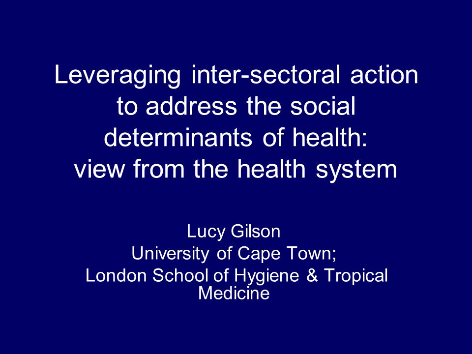 Leveraging inter-sectoral action to address the social determinants of health: view from the health system Lucy Gilson University of Cape Town; London School of Hygiene & Tropical Medicine