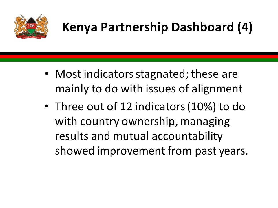 Kenya Partnership Dashboard (4) Most indicators stagnated; these are mainly to do with issues of alignment Three out of 12 indicators (10%) to do with country ownership, managing results and mutual accountability showed improvement from past years.