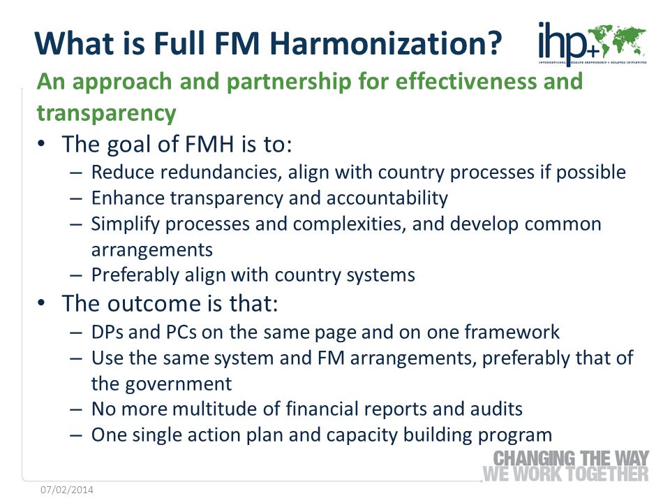 An approach and partnership for effectiveness and transparency The goal of FMH is to: – Reduce redundancies, align with country processes if possible – Enhance transparency and accountability – Simplify processes and complexities, and develop common arrangements – Preferably align with country systems The outcome is that: – DPs and PCs on the same page and on one framework – Use the same system and FM arrangements, preferably that of the government – No more multitude of financial reports and audits – One single action plan and capacity building program 07/02/2014 What is Full FM Harmonization