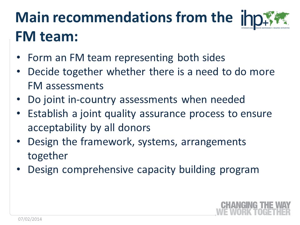 Form an FM team representing both sides Decide together whether there is a need to do more FM assessments Do joint in-country assessments when needed Establish a joint quality assurance process to ensure acceptability by all donors Design the framework, systems, arrangements together Design comprehensive capacity building program 07/02/2014 Main recommendations from the FM team:
