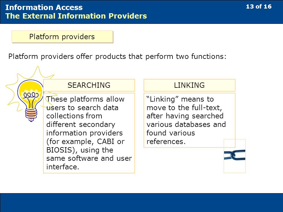 13 of 16 Information Access The External Information Providers Platform providers Platform providers offer products that perform two functions: SEARCHING These platforms allow users to search data collections from different secondary information providers (for example, CABI or BIOSIS), using the same software and user interface.