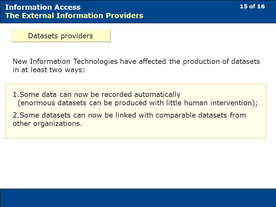 15 of 16 Information Access The External Information Providers Datasets providers New Information Technologies have affected the production of datasets in at least two ways: 1.Some data can now be recorded automatically (enormous datasets can be produced with little human intervention); 2.Some datasets can now be linked with comparable datasets from other organizations.
