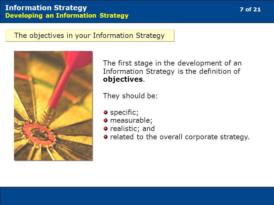 7 of 21 Information Strategy Developing an Information Strategy The objectives in your Information Strategy The first stage in the development of an Information Strategy is the definition of objectives.