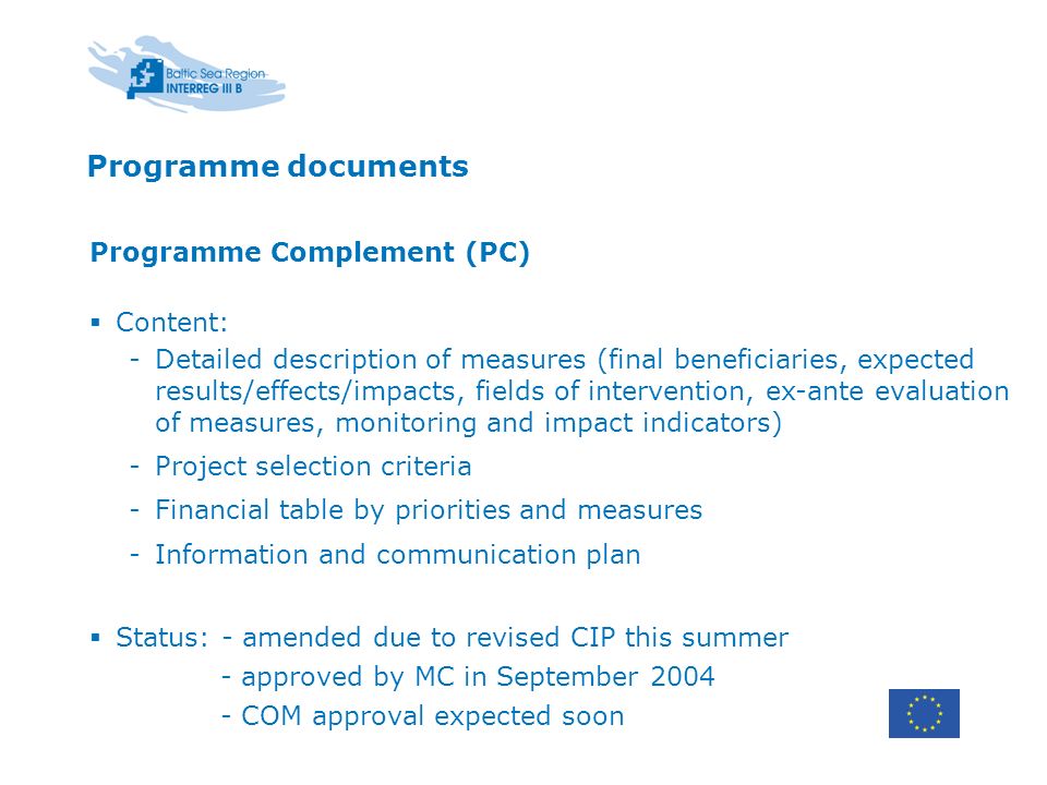 Programme documents Programme Complement (PC) Content: -Detailed description of measures (final beneficiaries, expected results/effects/impacts, fields of intervention, ex-ante evaluation of measures, monitoring and impact indicators) -Project selection criteria -Financial table by priorities and measures -Information and communication plan Status: - amended due to revised CIP this summer - approved by MC in September COM approval expected soon