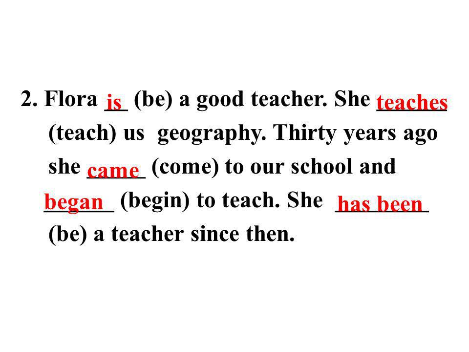 2. Flora __ (be) a good teacher. She ______ (teach) us geography.