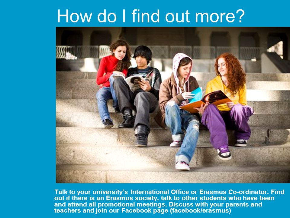 How do I find out more. Talk to your universitys International Office or Erasmus Co-ordinator.