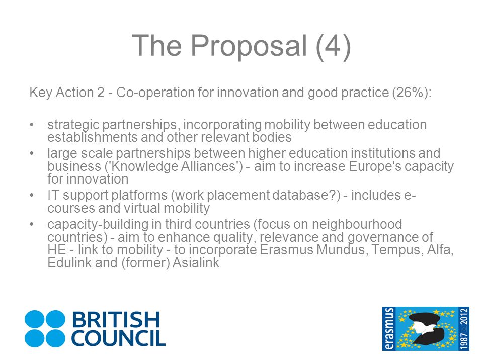 The Proposal (4) Key Action 2 - Co-operation for innovation and good practice (26%): strategic partnerships, incorporating mobility between education establishments and other relevant bodies large scale partnerships between higher education institutions and business ( Knowledge Alliances ) - aim to increase Europe s capacity for innovation IT support platforms (work placement database ) - includes e- courses and virtual mobility capacity-building in third countries (focus on neighbourhood countries) - aim to enhance quality, relevance and governance of HE - link to mobility - to incorporate Erasmus Mundus, Tempus, Alfa, Edulink and (former) Asialink