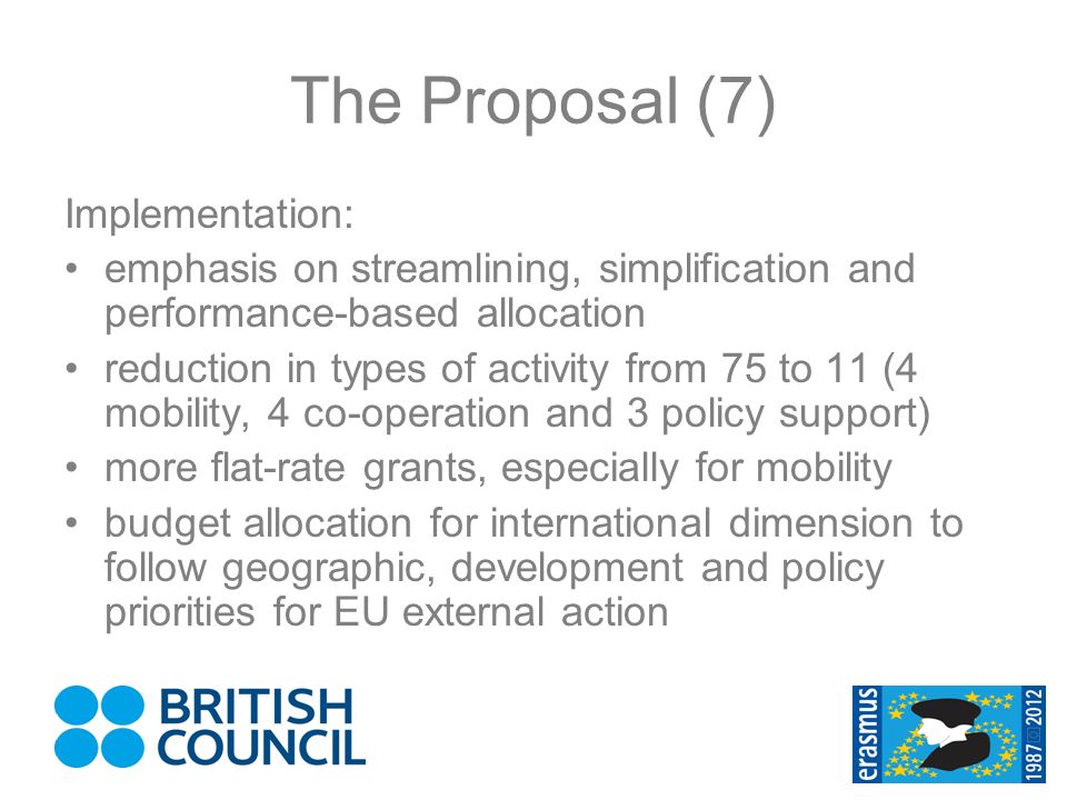 The Proposal (7) Implementation: emphasis on streamlining, simplification and performance-based allocation reduction in types of activity from 75 to 11 (4 mobility, 4 co-operation and 3 policy support) more flat-rate grants, especially for mobility budget allocation for international dimension to follow geographic, development and policy priorities for EU external action