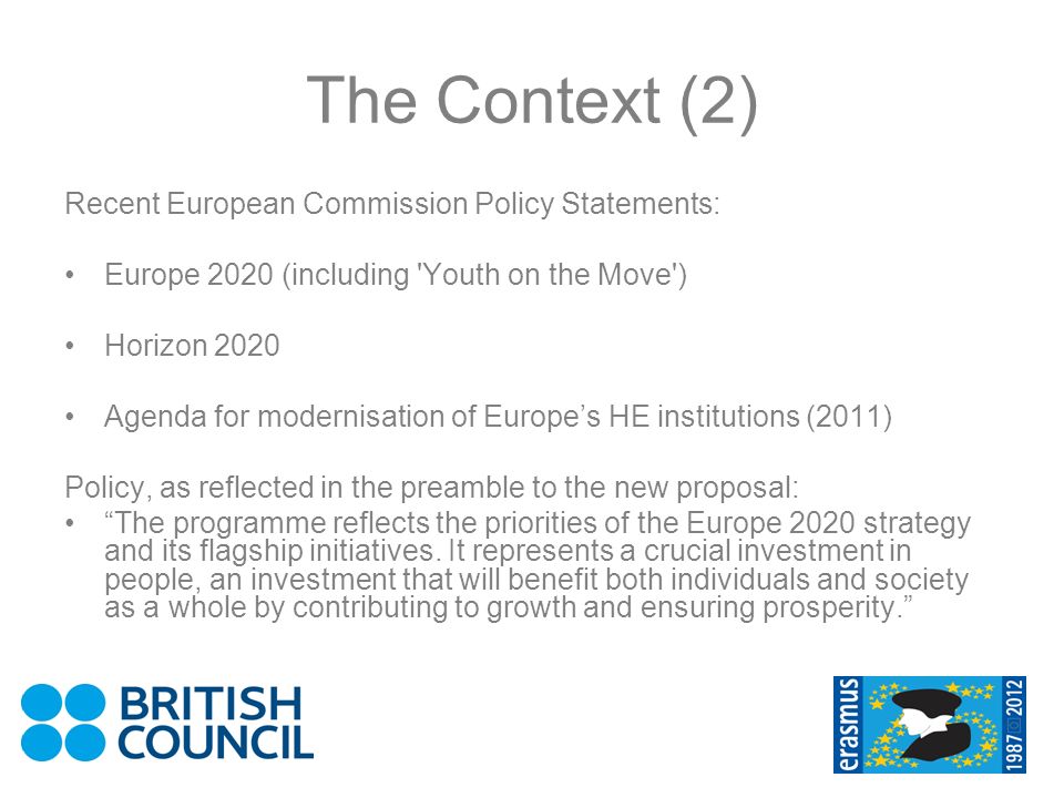 The Context (2) Recent European Commission Policy Statements: Europe 2020 (including Youth on the Move ) Horizon 2020 Agenda for modernisation of Europes HE institutions (2011) Policy, as reflected in the preamble to the new proposal: The programme reflects the priorities of the Europe 2020 strategy and its flagship initiatives.