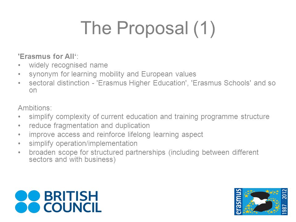The Proposal (1) Erasmus for All: widely recognised name synonym for learning mobility and European values sectoral distinction - Erasmus Higher Education , Erasmus Schools and so on Ambitions: simplify complexity of current education and training programme structure reduce fragmentation and duplication improve access and reinforce lifelong learning aspect simplify operation/implementation broaden scope for structured partnerships (including between different sectors and with business)