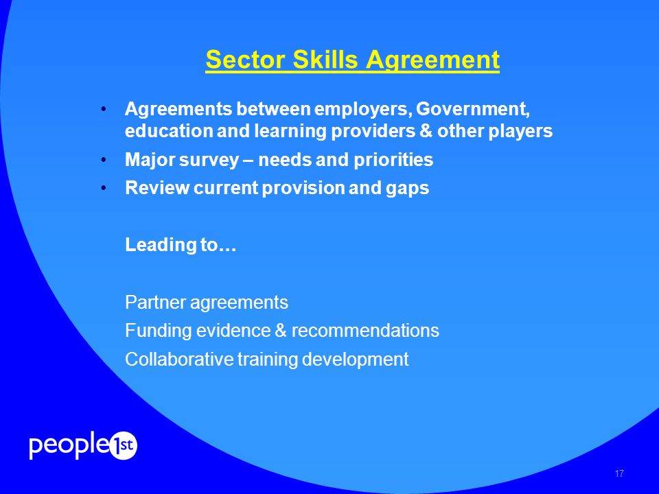 17 Sector Skills Agreement Agreements between employers, Government, education and learning providers & other players Major survey – needs and priorities Review current provision and gaps Leading to… Partner agreements Funding evidence & recommendations Collaborative training development