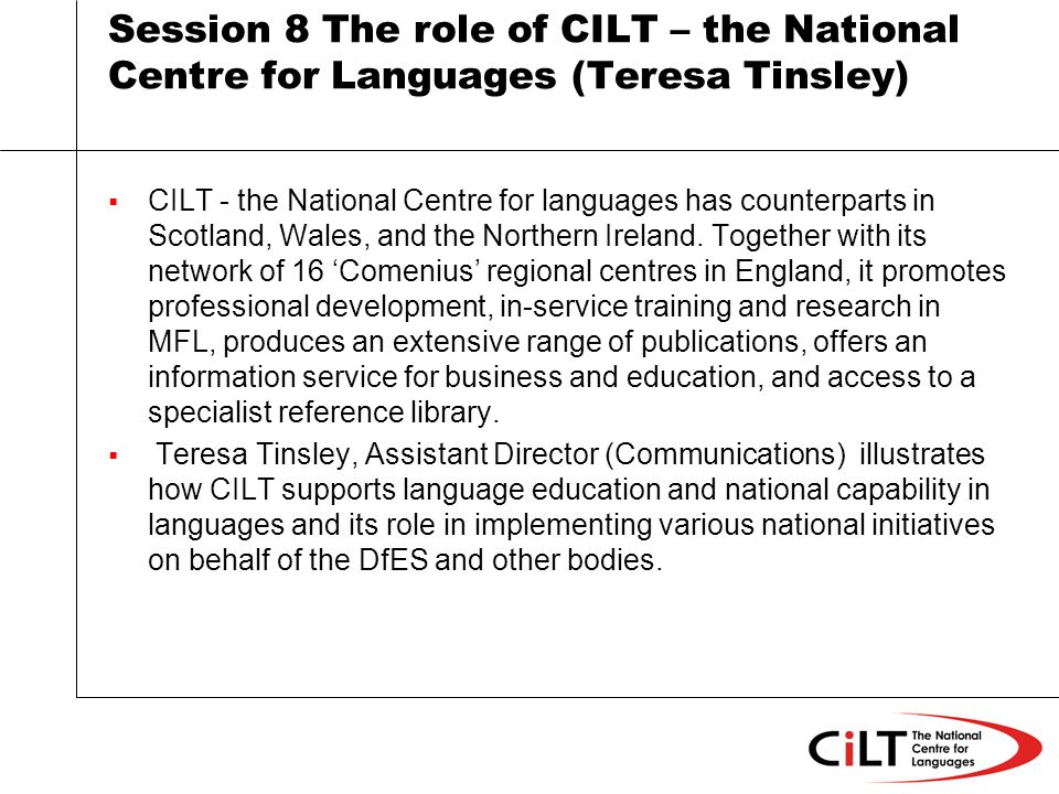 Session 8 The role of CILT – the National Centre for Languages (Teresa Tinsley) CILT - the National Centre for languages has counterparts in Scotland, Wales, and the Northern Ireland.