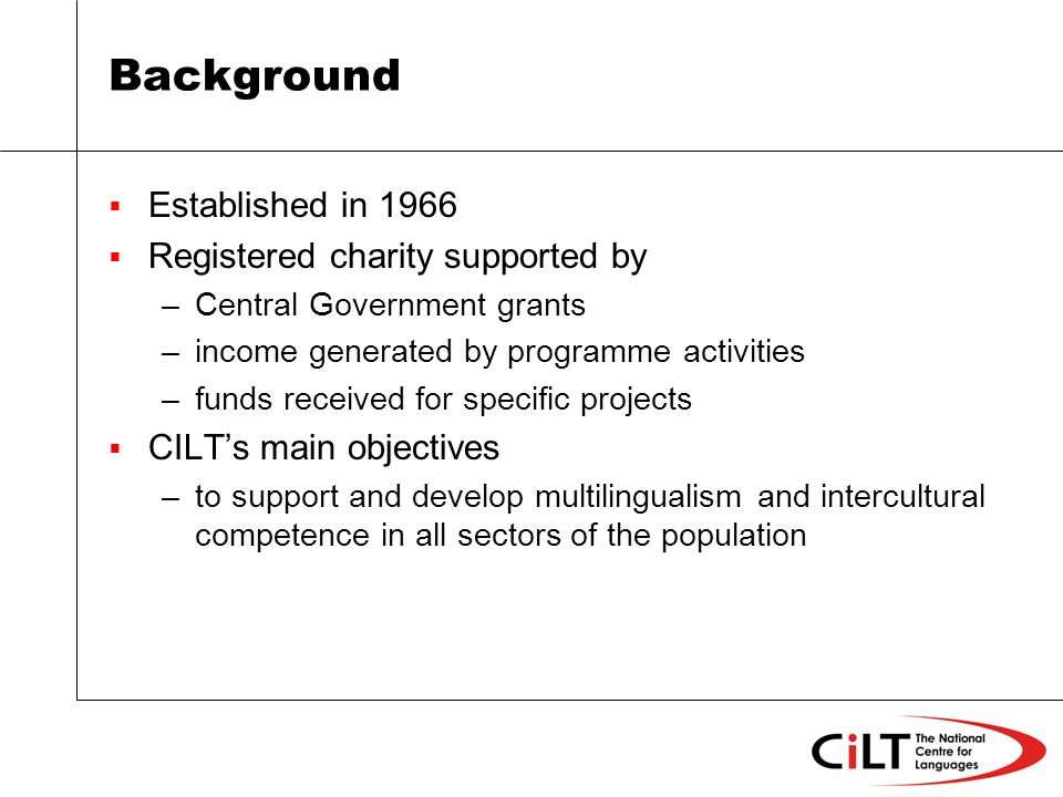 Background Established in 1966 Registered charity supported by –Central Government grants –income generated by programme activities –funds received for specific projects CILTs main objectives –to support and develop multilingualism and intercultural competence in all sectors of the population
