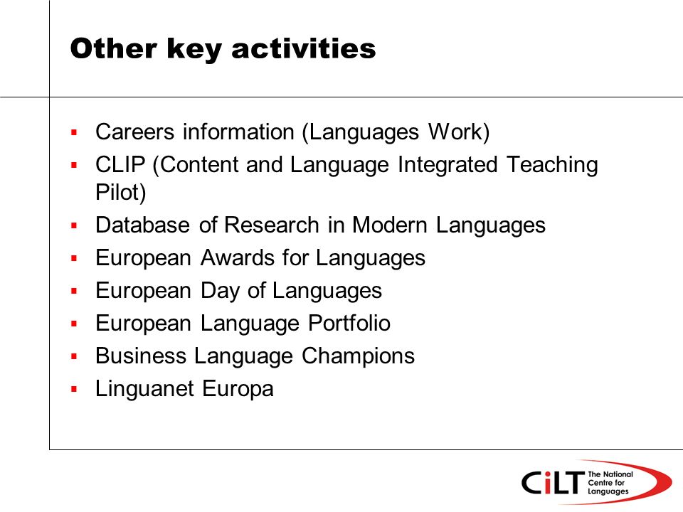 Other key activities Careers information (Languages Work) CLIP (Content and Language Integrated Teaching Pilot) Database of Research in Modern Languages European Awards for Languages European Day of Languages European Language Portfolio Business Language Champions Linguanet Europa