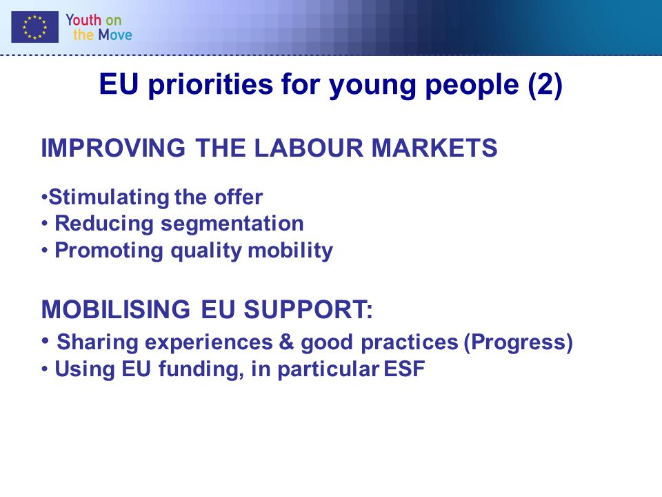 EU priorities for young people (2) IMPROVING THE LABOUR MARKETS Stimulating the offer Reducing segmentation Promoting quality mobility MOBILISING EU SUPPORT: Sharing experiences & good practices (Progress) Using EU funding, in particular ESF